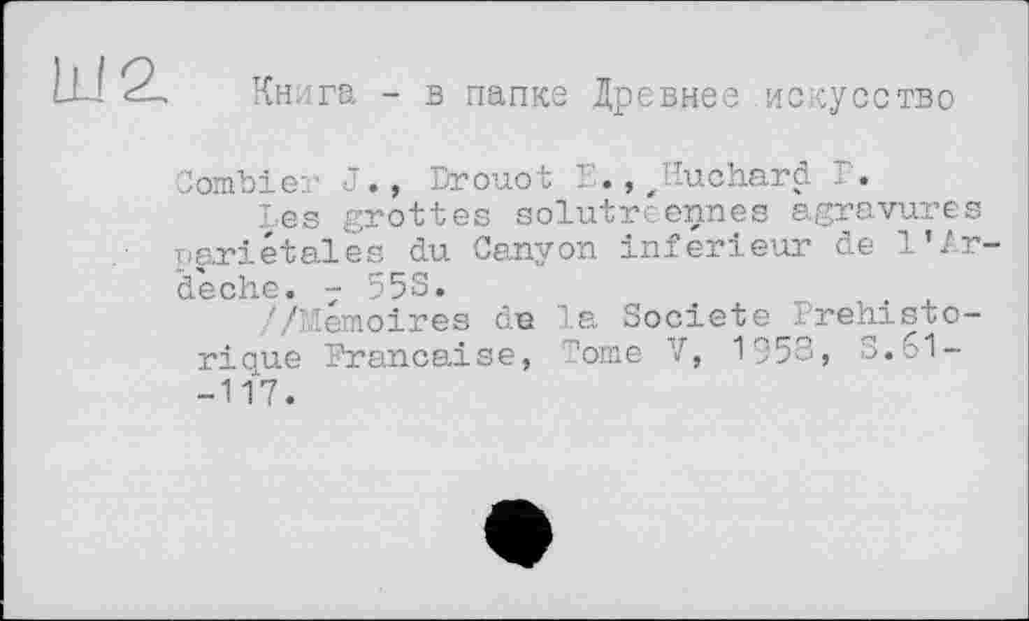 ﻿II! 2.
Книга - в папке Древнее искусство
Combler J., Drouot Е., Jluchard Г.
Les grottes solutreennes agravures pariétales du Canyon inferieur de l’Ar-déche. 7 55S.
//Mémoires de la Société .Préhistorique Française, Come V, 1958, S. 61--117.